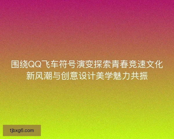 围绕QQ飞车符号演变探索青春竞速文化新风潮与创意设计美学魅力共振