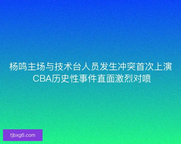 杨鸣主场与技术台人员发生冲突首次上演 CBA历史性事件直面激烈对喷