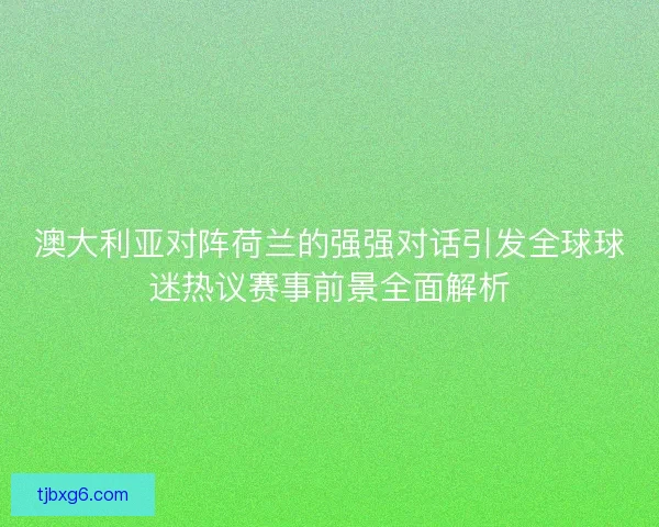 澳大利亚对阵荷兰的强强对话引发全球球迷热议赛事前景全面解析