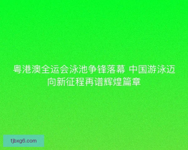 粤港澳全运会泳池争锋落幕 中国游泳迈向新征程再谱辉煌篇章