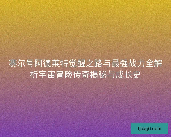 赛尔号阿德莱特觉醒之路与最强战力全解析宇宙冒险传奇揭秘与成长史