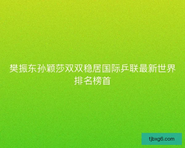 樊振东孙颖莎双双稳居国际乒联最新世界排名榜首