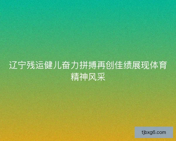 辽宁残运健儿奋力拼搏再创佳绩展现体育精神风采