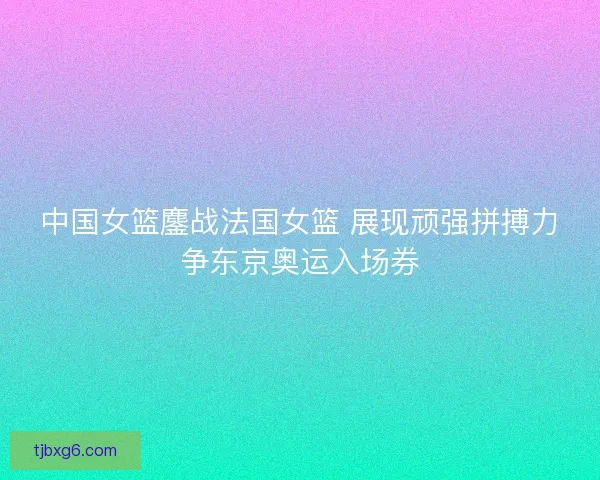 中国女篮鏖战法国女篮 展现顽强拼搏力争东京奥运入场券
