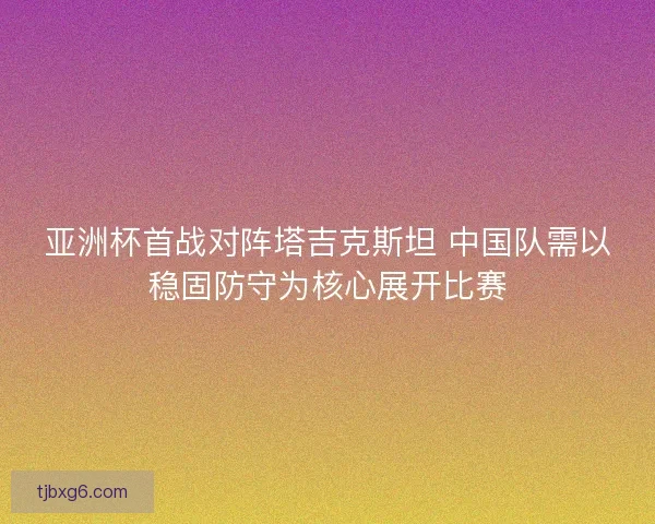 亚洲杯首战对阵塔吉克斯坦 中国队需以稳固防守为核心展开比赛