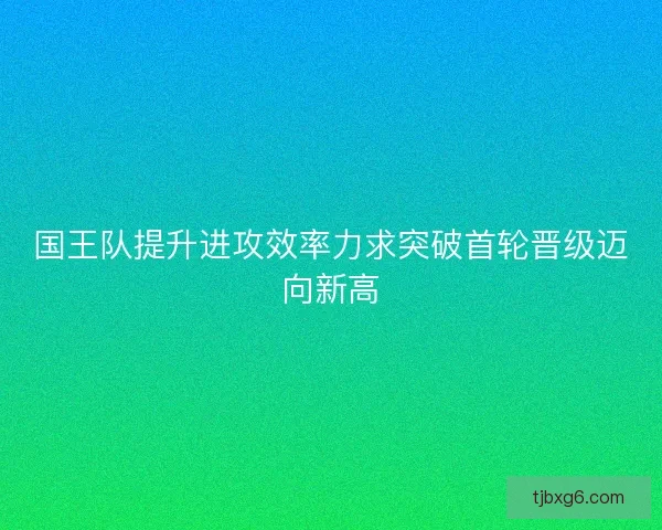 国王队提升进攻效率力求突破首轮晋级迈向新高