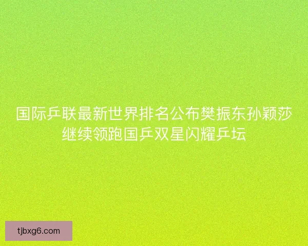 国际乒联最新世界排名公布樊振东孙颖莎继续领跑国乒双星闪耀乒坛