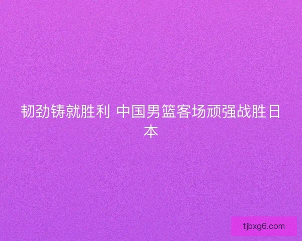 韧劲铸就胜利 中国男篮客场顽强战胜日本 韧劲铸就胜利 中国男篮客场顽强战胜日本