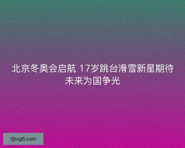 北京冬奥会启航 17岁跳台滑雪新星期待未来为国争光 北京冬奥会启航 17岁跳台滑雪新星期待未来为国争光