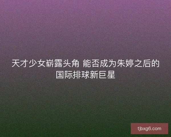 天才少女崭露头角 能否成为朱婷之后的国际排球新巨星