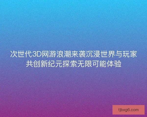 次世代3D网游浪潮来袭沉浸世界与玩家共创新纪元探索无限可能体验