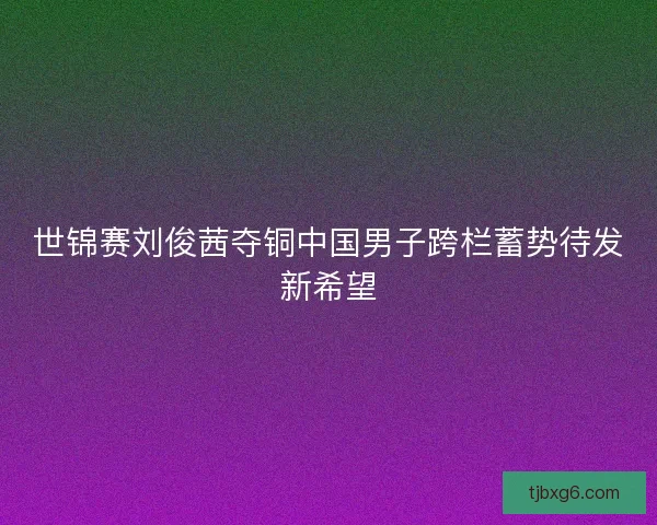 世锦赛刘俊茜夺铜中国男子跨栏蓄势待发新希望 世锦赛刘俊茜夺铜中国男子跨栏蓄势待发新希望