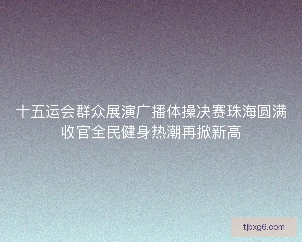 十五运会群众展演广播体操决赛珠海圆满收官全民健身热潮再掀新高
