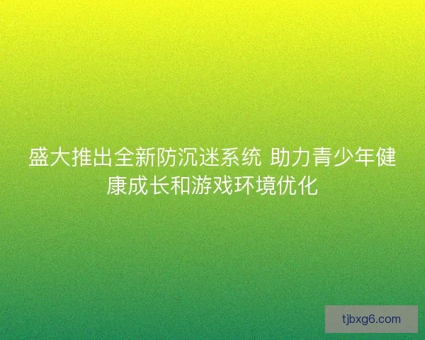 盛大推出全新防沉迷系统 助力青少年健康成长和游戏环境优化