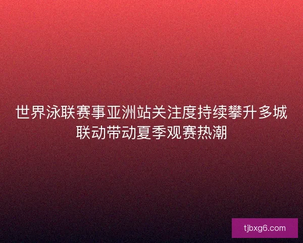 世界泳联赛事亚洲站关注度持续攀升多城联动带动夏季观赛热潮 世界泳联赛事亚洲站关注度持续攀升多城联动带动夏季观赛热潮