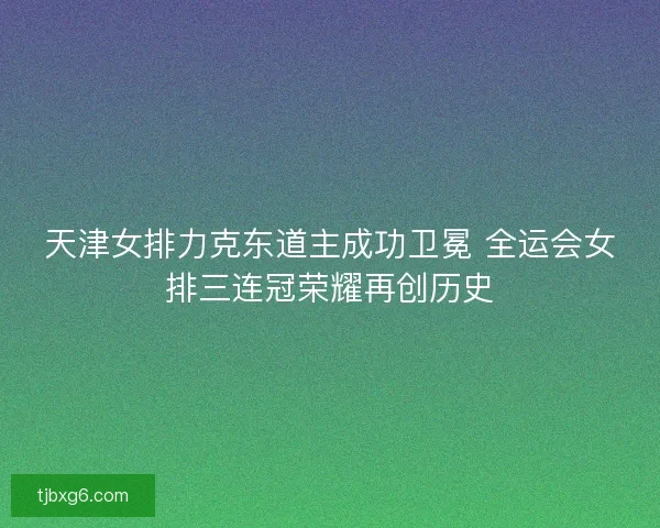 天津女排力克东道主成功卫冕 全运会女排三连冠荣耀再创历史