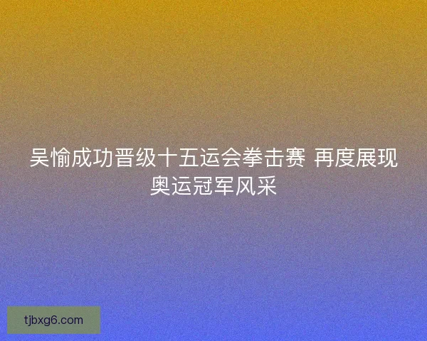 吴愉成功晋级十五运会拳击赛 再度展现奥运冠军风采