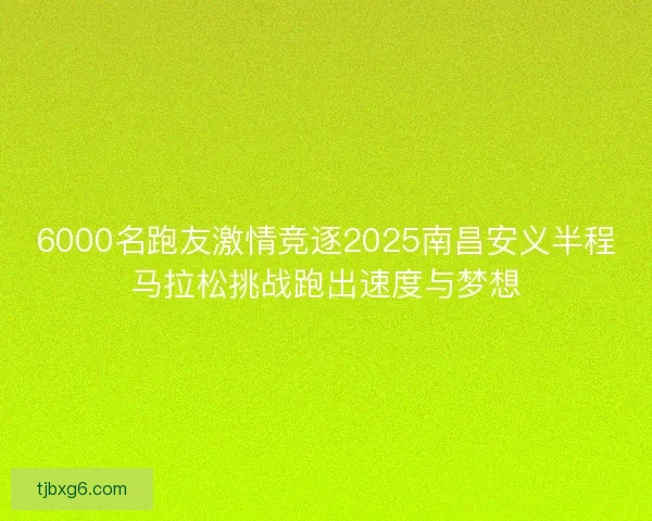 6000名跑友激情竞逐2025南昌安义半程马拉松挑战跑出速度与梦想 6000名跑友激情竞逐2025南昌安义半程马拉松挑战跑出速度与梦想
